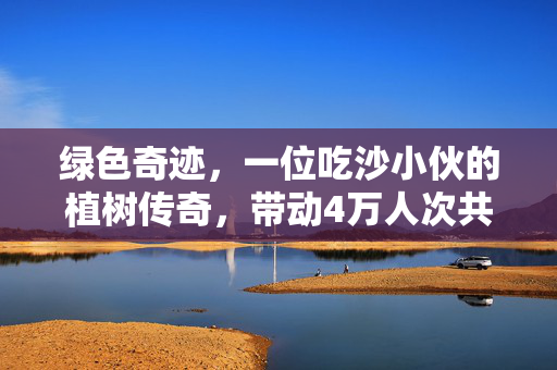 绿色奇迹，一位吃沙小伙的植树传奇，带动4万人次共筑家乡绿荫