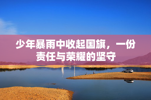 少年暴雨中收起国旗，一份责任与荣耀的坚守