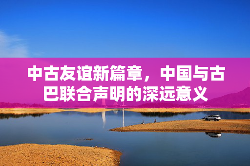 中古友谊新篇章，中国与古巴联合声明的深远意义