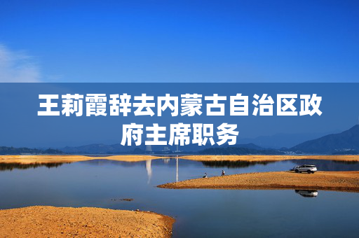 王莉霞辞去内蒙古自治区政府主席职务