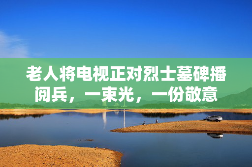 老人将电视正对烈士墓碑播阅兵，一束光，一份敬意