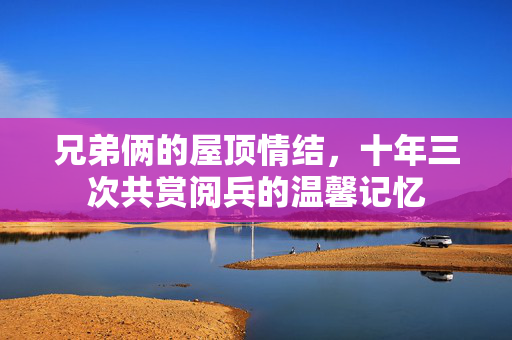 兄弟俩的屋顶情结，十年三次共赏阅兵的温馨记忆
