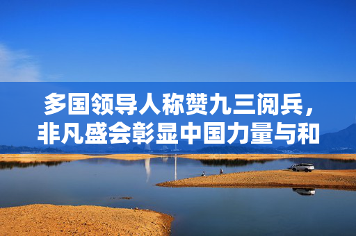 多国领导人称赞九三阅兵，非凡盛会彰显中国力量与和平愿景