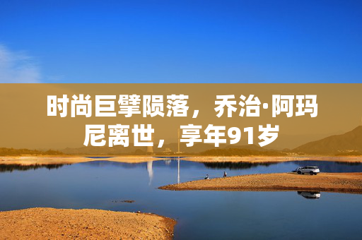 时尚巨擘陨落，乔治·阿玛尼离世，享年91岁