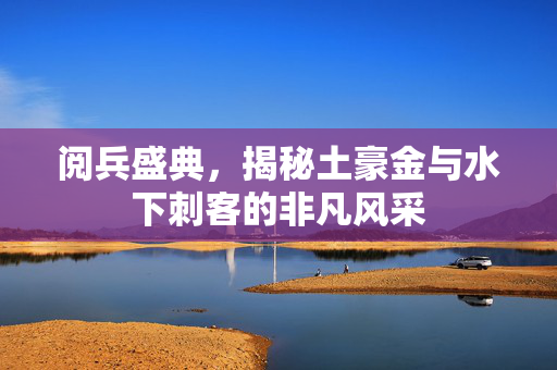阅兵盛典，揭秘土豪金与水下刺客的非凡风采