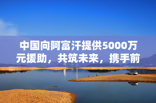中国向阿富汗提供5000万元援助，共筑未来，携手前行