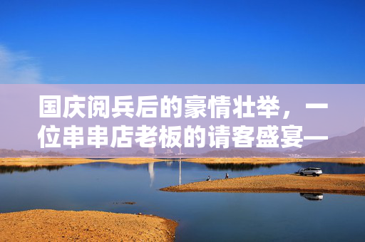国庆阅兵后的豪情壮举，一位串串店老板的请客盛宴——六万元背后的家国情怀与邻里温情