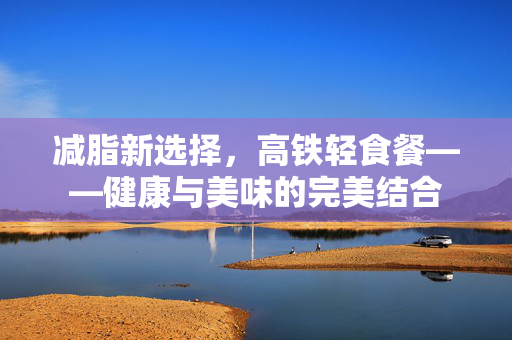 减脂新选择，高铁轻食餐——健康与美味的完美结合