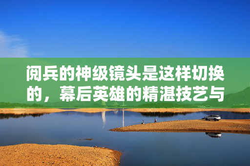 阅兵的神级镜头是这样切换的，幕后英雄的精湛技艺与科技力量