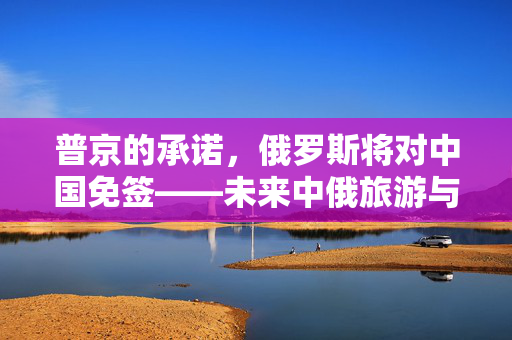 普京的承诺，俄罗斯将对中国免签——未来中俄旅游与文化交流的新篇章