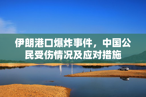伊朗港口爆炸事件，中国公民受伤情况及应对措施
