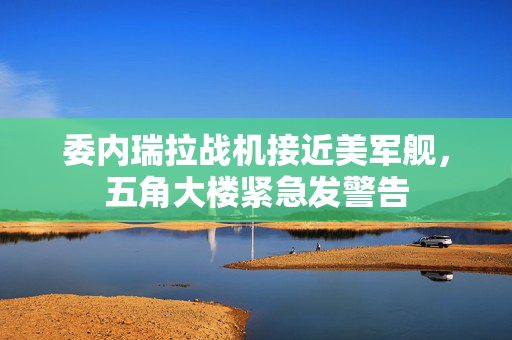 委内瑞拉战机接近美军舰，五角大楼紧急发警告