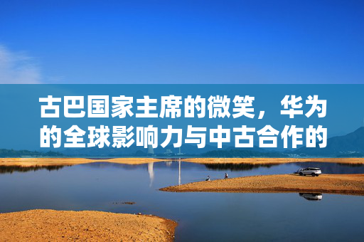 古巴国家主席的微笑，华为的全球影响力与中古合作的里程碑