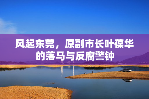风起东莞，原副市长叶葆华的落马与反腐警钟
