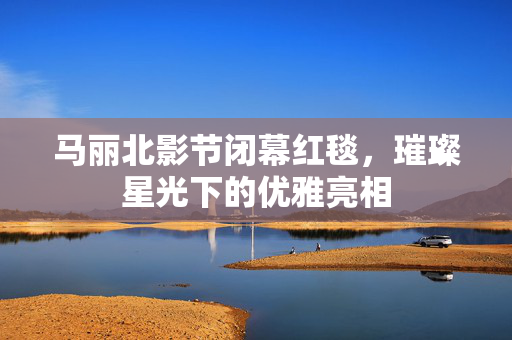马丽北影节闭幕红毯，璀璨星光下的优雅亮相
