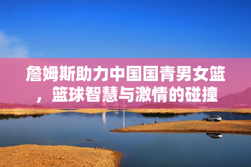 詹姆斯助力中国国青男女篮，篮球智慧与激情的碰撞