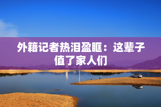 外籍记者热泪盈眶：这辈子值了家人们