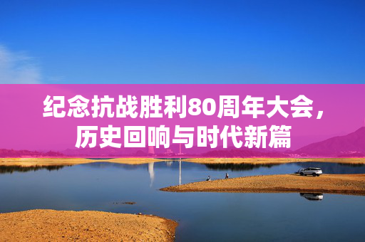 纪念抗战胜利80周年大会，历史回响与时代新篇