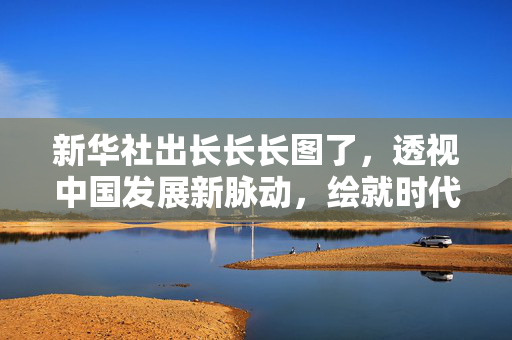 新华社出长长长图了，透视中国发展新脉动，绘就时代壮阔画卷