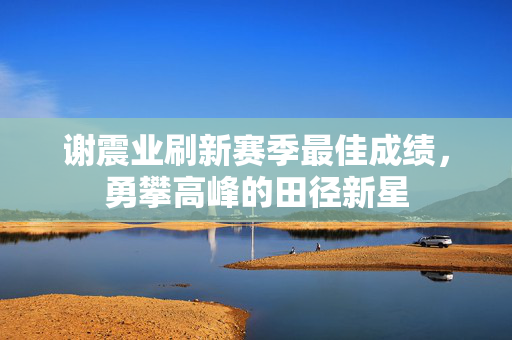 谢震业刷新赛季最佳成绩，勇攀高峰的田径新星