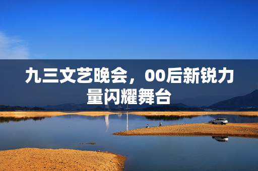 九三文艺晚会，00后新锐力量闪耀舞台