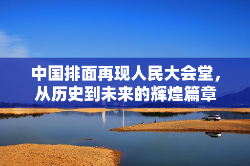 中国排面再现人民大会堂，从历史到未来的辉煌篇章