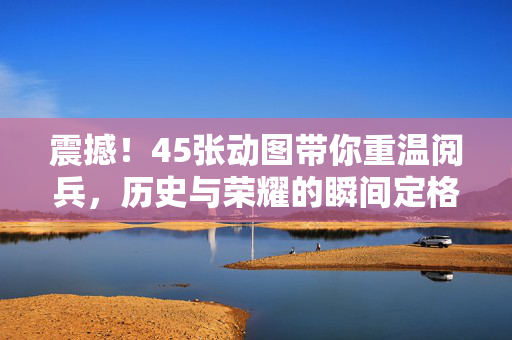 震撼！45张动图带你重温阅兵，历史与荣耀的瞬间定格