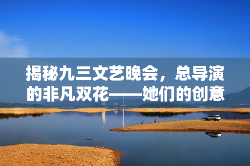 揭秘九三文艺晚会，总导演的非凡双花——她们的创意与匠心