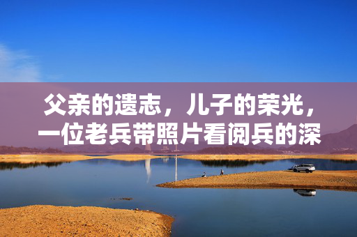 父亲的遗志，儿子的荣光，一位老兵带照片看阅兵的深情故事