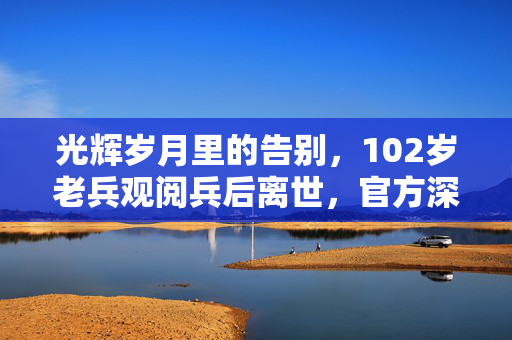 光辉岁月里的告别，102岁老兵观阅兵后离世，官方深情回应国家记忆的传承
