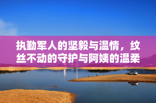 执勤军人的坚毅与温情，纹丝不动的守护与阿姨的温柔扇风