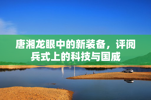 唐湘龙眼中的新装备，评阅兵式上的科技与国威