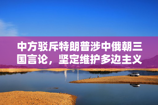 中方驳斥特朗普涉中俄朝三国言论，坚定维护多边主义与国家核心利益