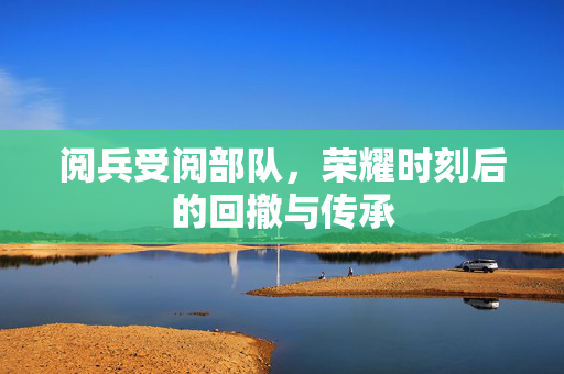 阅兵受阅部队，荣耀时刻后的回撤与传承
