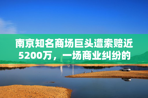 南京知名商场巨头遭索赔近5200万，一场商业纠纷的深度剖析