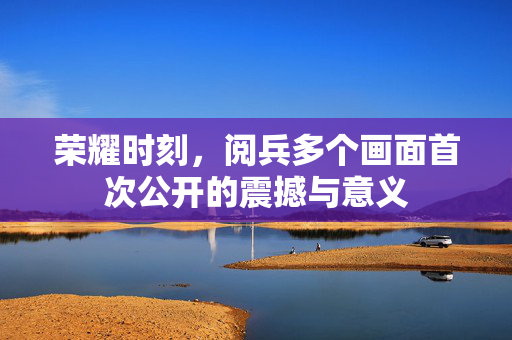 荣耀时刻，阅兵多个画面首次公开的震撼与意义