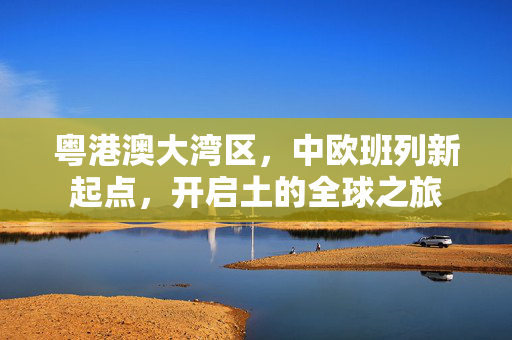 粤港澳大湾区，中欧班列新起点，开启土的全球之旅