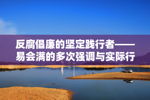 反腐倡廉的坚定践行者——易会满的多次强调与实际行动