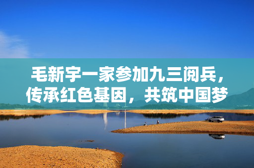 毛新宇一家参加九三阅兵，传承红色基因，共筑中国梦