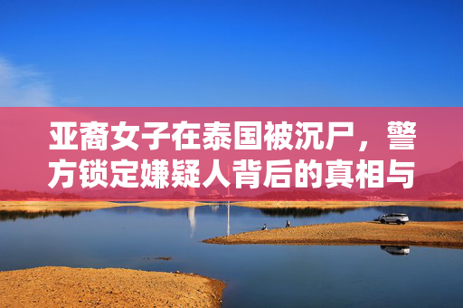 亚裔女子在泰国被沉尸，警方锁定嫌疑人背后的真相与反思