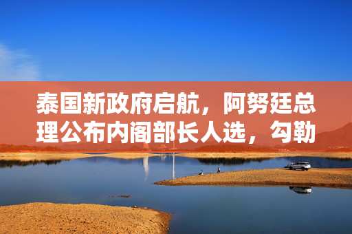 泰国新政府启航，阿努廷总理公布内阁部长人选，勾勒改革蓝图