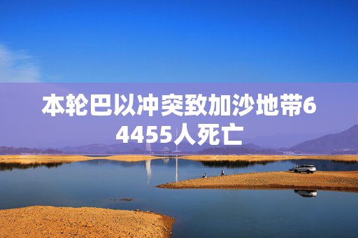 本轮巴以冲突致加沙地带64455人死亡