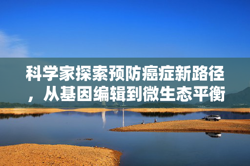 科学家探索预防癌症新路径，从基因编辑到微生态平衡的全面策略