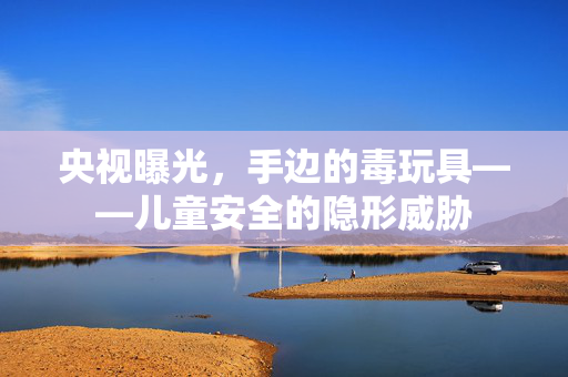 央视曝光，手边的毒玩具——儿童安全的隐形威胁