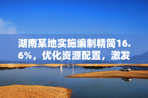 湖南某地实施编制精简16.6%，优化资源配置，激发发展新活力