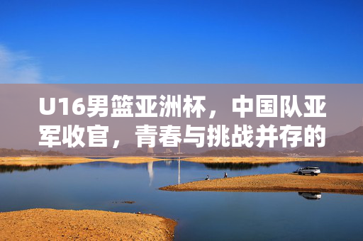 U16男篮亚洲杯，中国队亚军收官，青春与挑战并存的辉煌篇章