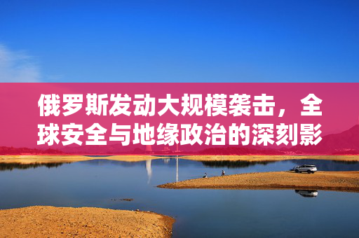 俄罗斯发动大规模袭击，全球安全与地缘政治的深刻影响