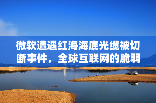 微软遭遇红海海底光缆被切断事件，全球互联网的脆弱与挑战