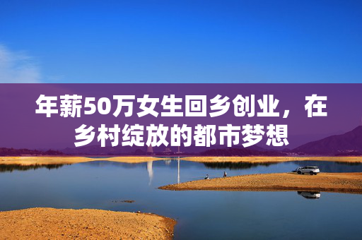 年薪50万女生回乡创业，在乡村绽放的都市梦想