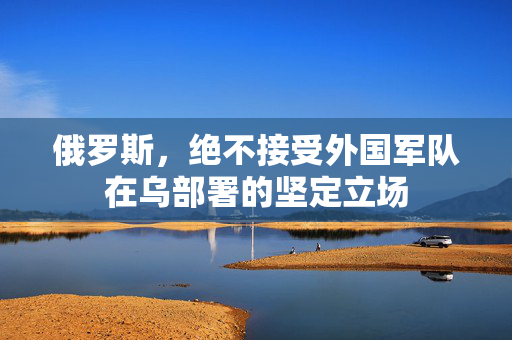 俄罗斯，绝不接受外国军队在乌部署的坚定立场